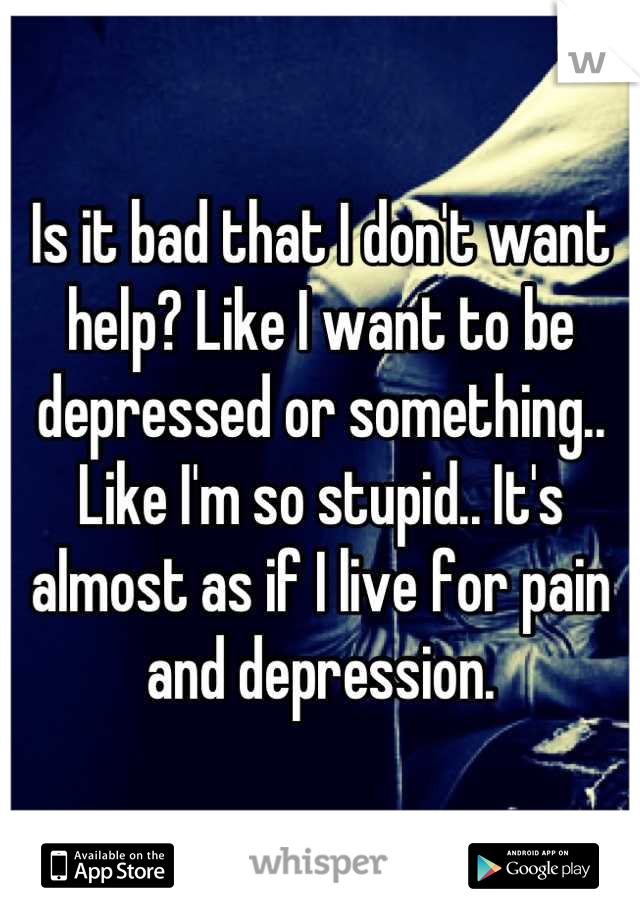 Is it bad that I don't want help? Like I want to be depressed or something.. Like I'm so stupid.. It's almost as if I live for pain and depression.