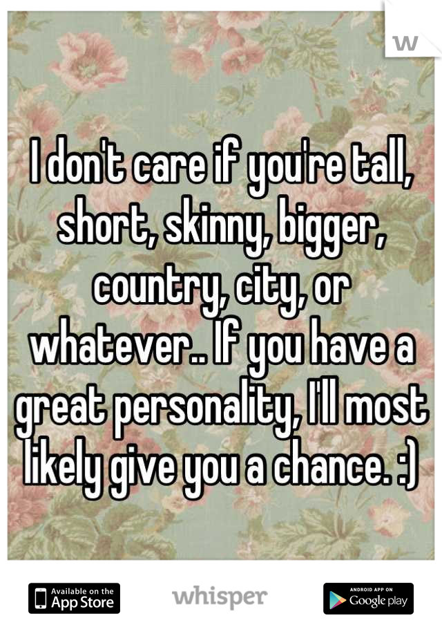 I don't care if you're tall, short, skinny, bigger, country, city, or whatever.. If you have a great personality, I'll most likely give you a chance. :)