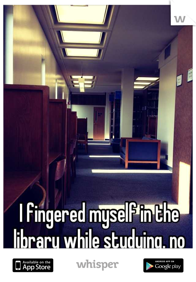 I fingered myself in the library while studying. no one is here.