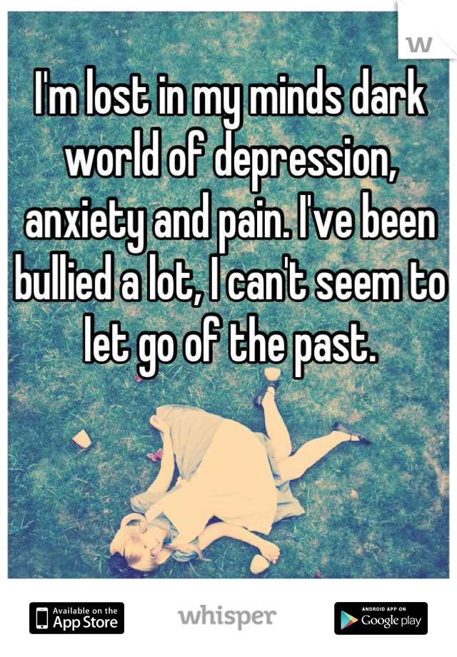 I'm lost in my minds dark world of depression, anxiety and pain. I've been bullied a lot, I can't seem to let go of the past.