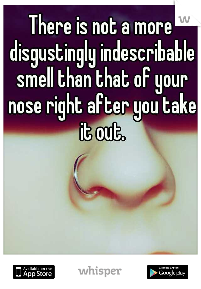 There is not a more disgustingly indescribable smell than that of your nose right after you take it out.