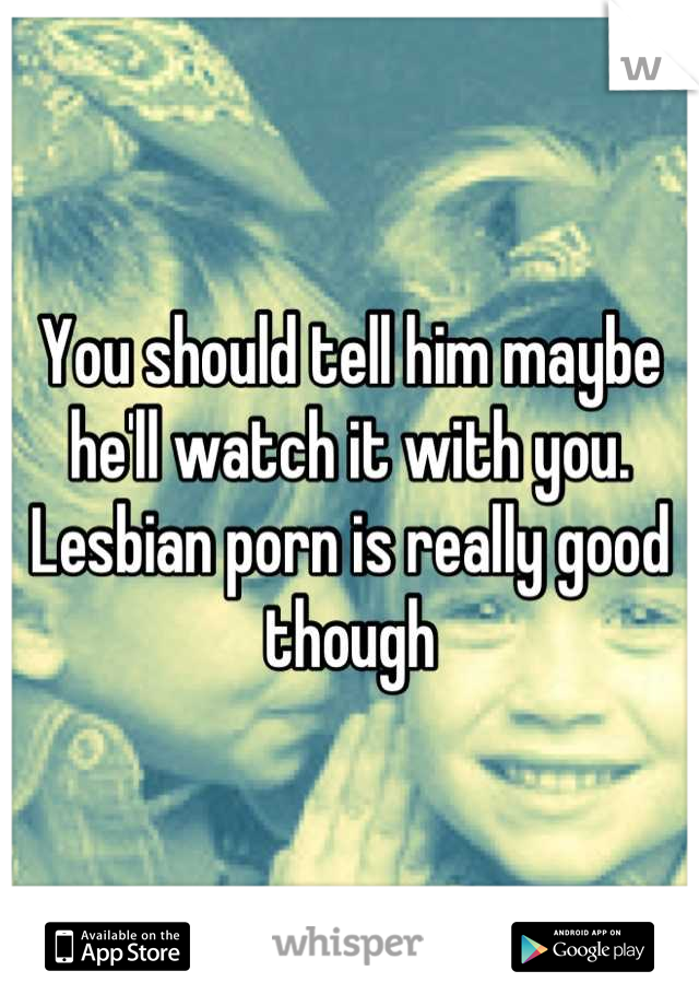 You should tell him maybe he'll watch it with you. Lesbian porn is really good though
