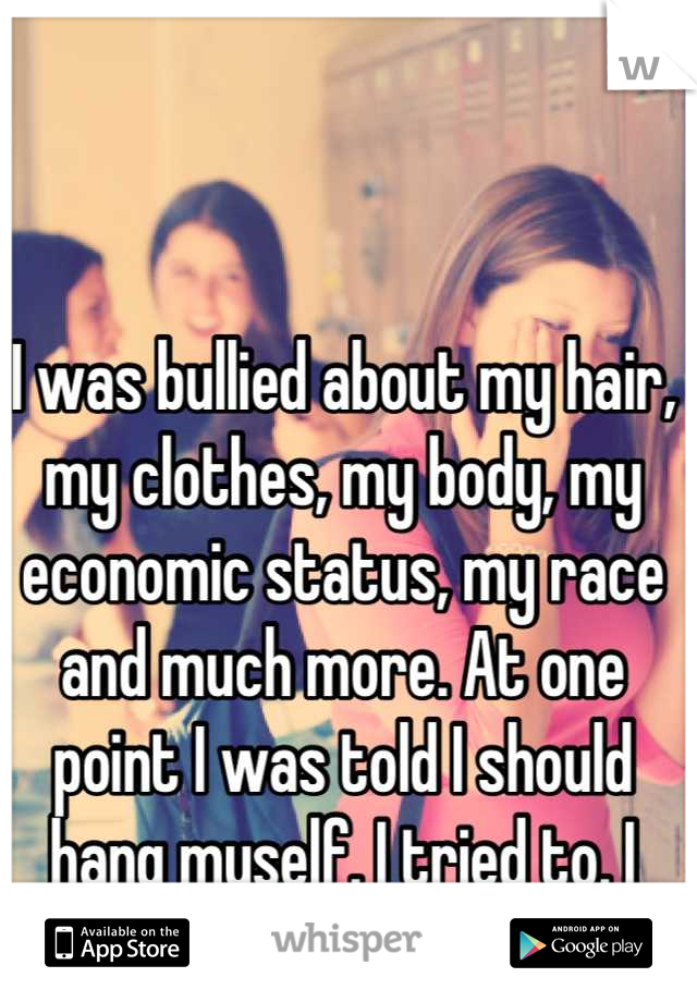 I was bullied about my hair, my clothes, my body, my economic status, my race and much more. At one point I was told I should hang myself. I tried to. I was twelve.