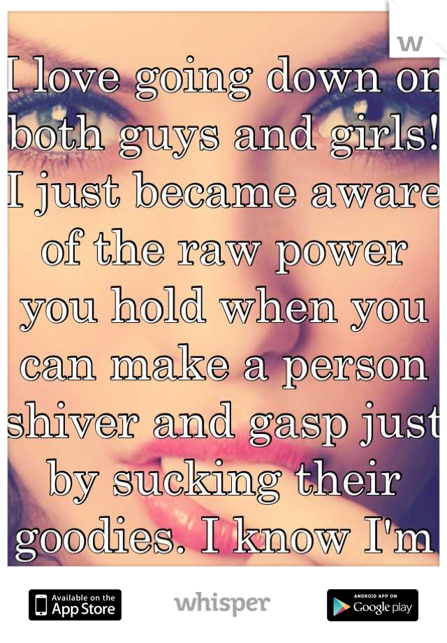 I love going down on both guys and girls! I just became aware of the raw power you hold when you can make a person shiver and gasp just by sucking their goodies. I know I'm a whore but YUM!