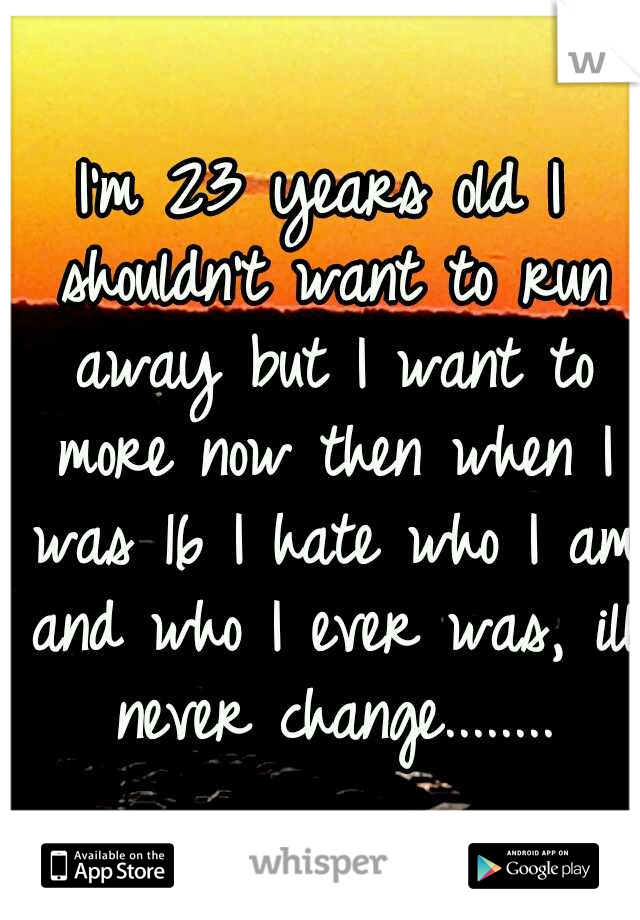 I'm 23 years old I shouldn't want to run away but I want to more now then when I was 16 I hate who I am and who I ever was, ill never change........