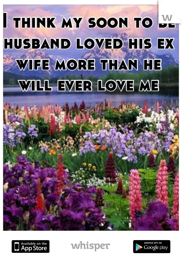 I think my soon to be husband loved his ex wife more than he will ever love me