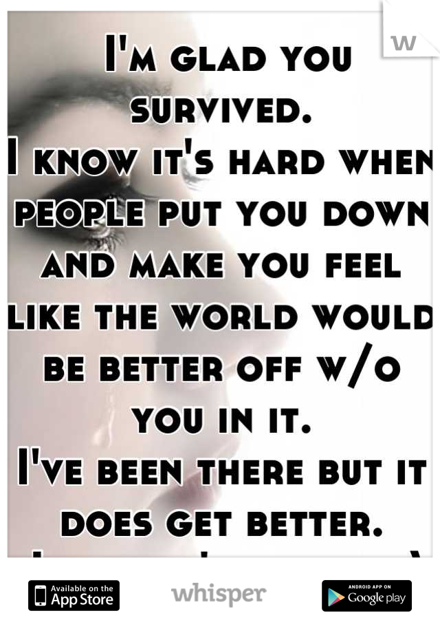  I'm glad you survived. 
I know it's hard when people put you down and make you feel like the world would be better off w/o you in it. 
I've been there but it does get better.
Just don't give up :)