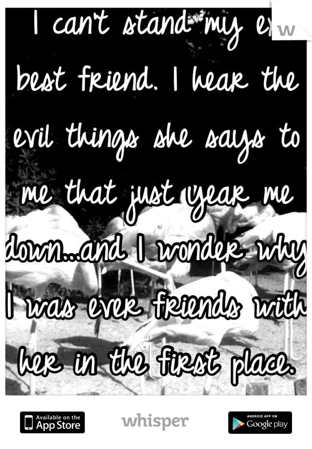 I can't stand my ex best friend. I hear the evil things she says to me that just year me down...and I wonder why I was ever friends with her in the first place. She's just such a bitch