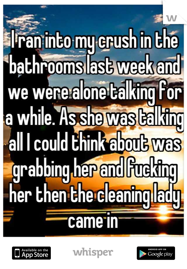 I ran into my crush in the bathrooms last week and we were alone talking for a while. As she was talking all I could think about was grabbing her and fucking her then the cleaning lady came in 