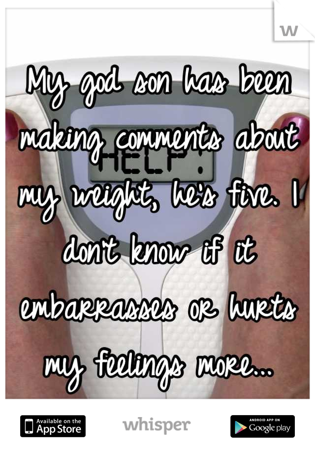 My god son has been making comments about my weight, he's five. I don't know if it embarrasses or hurts my feelings more...