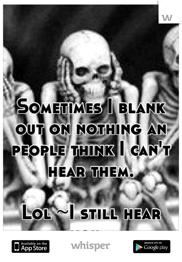 Sometimes I blank out on nothing an people think I can't hear them. 

Lol ~I still hear you~