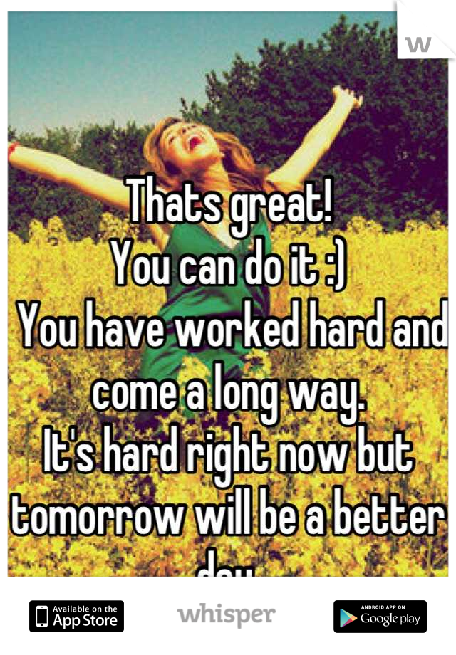 Thats great!
You can do it :)
 You have worked hard and come a long way. 
It's hard right now but tomorrow will be a better day.