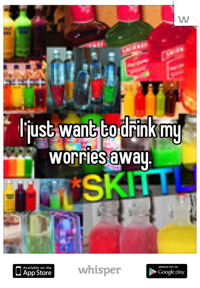 I just want to drink my worries away.
