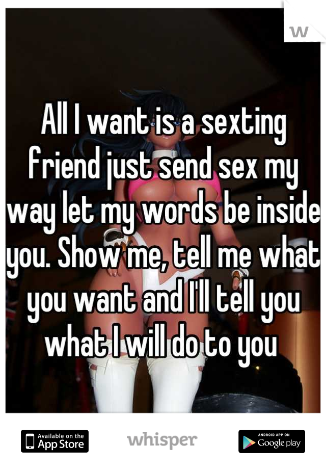 All I want is a sexting friend just send sex my way let my words be inside you. Show me, tell me what you want and I'll tell you what I will do to you 