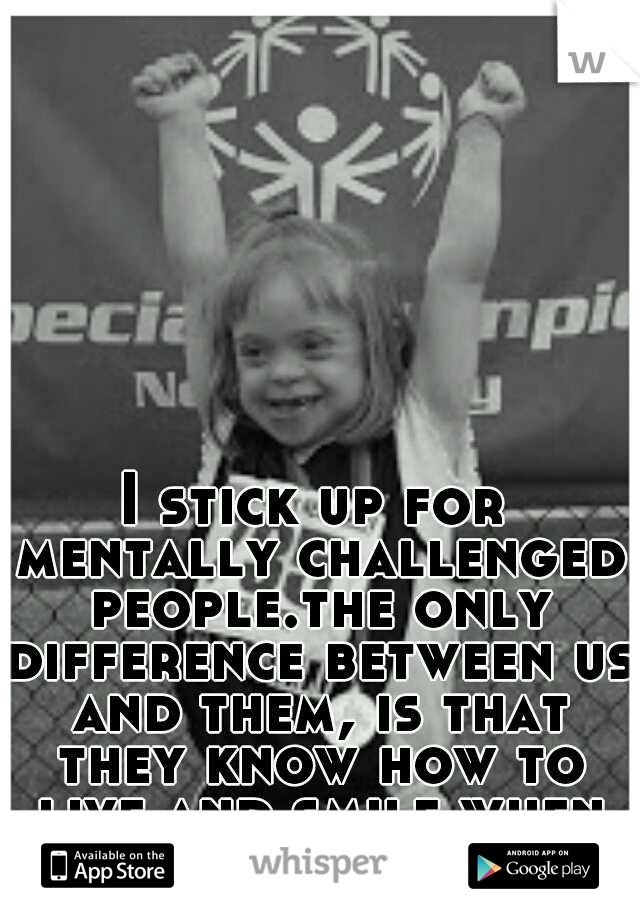 I stick up for mentally challenged people.the only difference between us and them, is that they know how to live and smile when life is hard! 