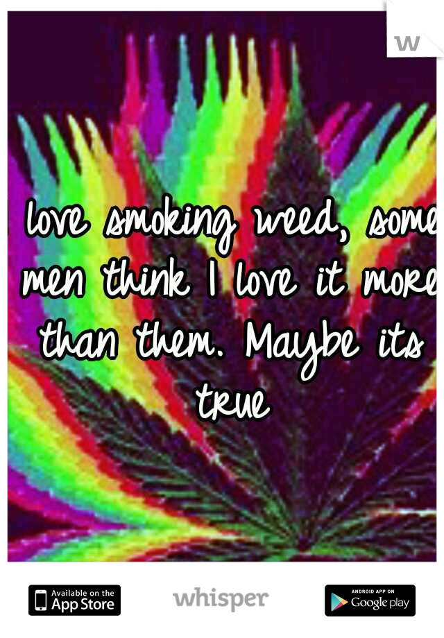 I love smoking weed, some men think I love it more than them. Maybe its true