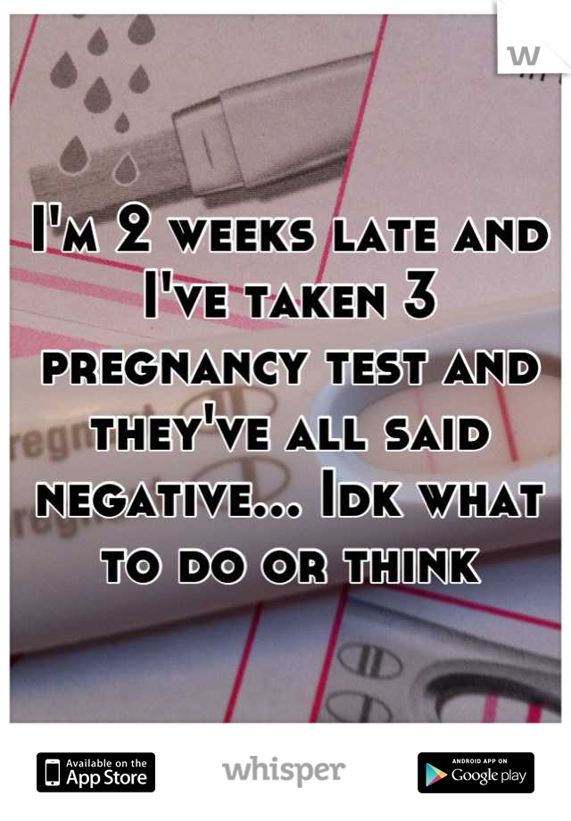 I'm 2 weeks late and I've taken 3 pregnancy test and they've all said negative... Idk what to do or think