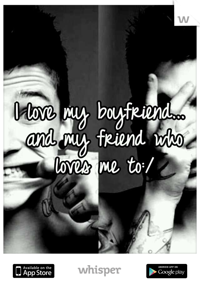 I love my boyfriend... and my friend who loves me to:/