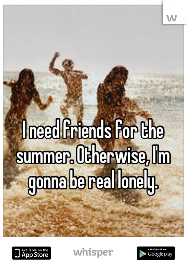 I need friends for the summer. Otherwise, I'm gonna be real lonely.