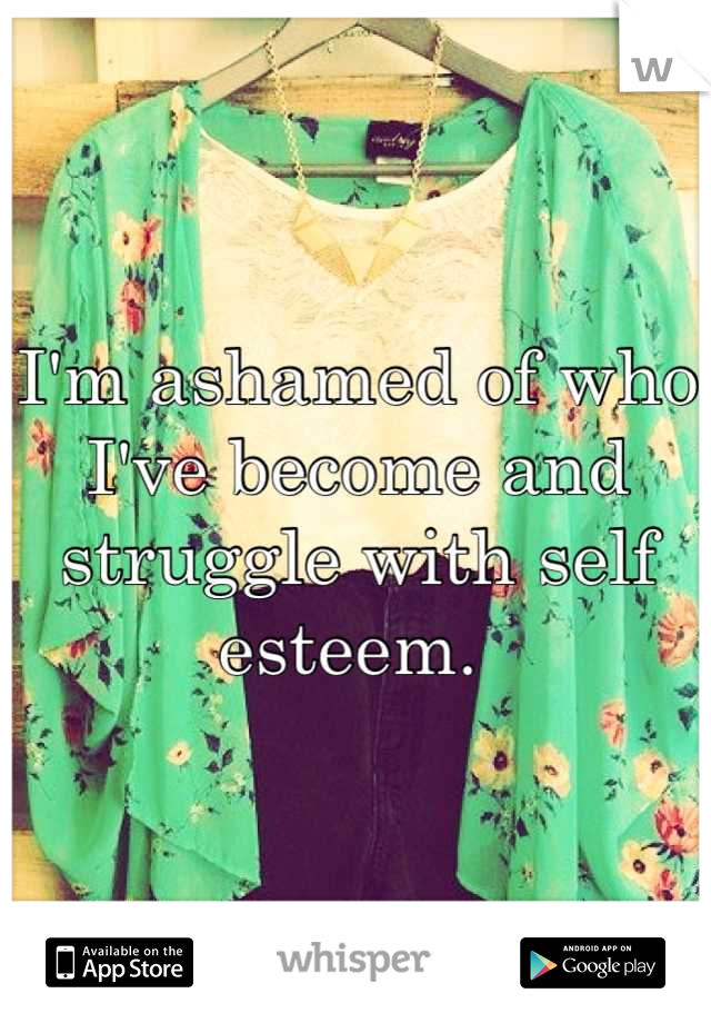 I'm ashamed of who I've become and struggle with self esteem. 