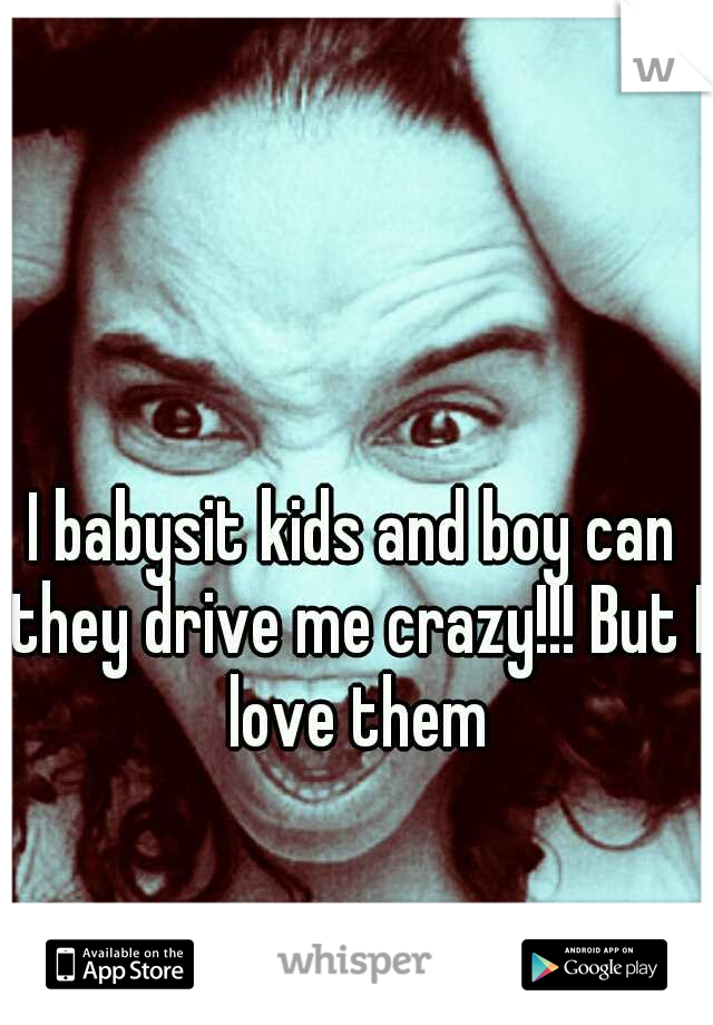 I babysit kids and boy can they drive me crazy!!! But I love them