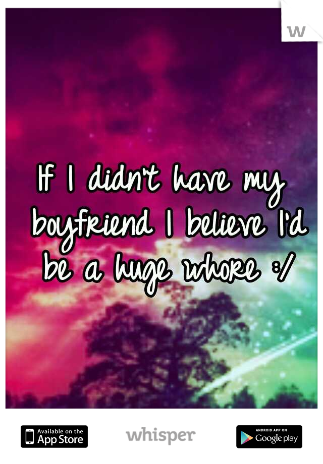 If I didn't have my boyfriend I believe I'd be a huge whore :/