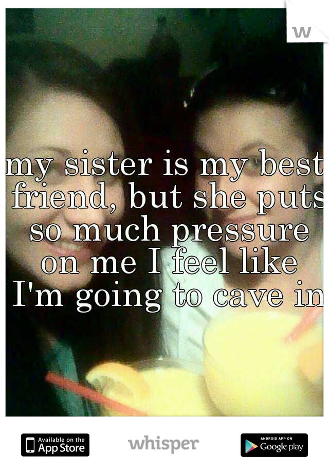 my sister is my best friend, but she puts so much pressure on me I feel like I'm going to cave in!