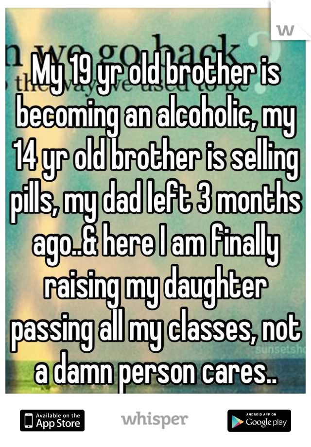 My 19 yr old brother is becoming an alcoholic, my 14 yr old brother is selling pills, my dad left 3 months ago..& here I am finally raising my daughter passing all my classes, not a damn person cares..