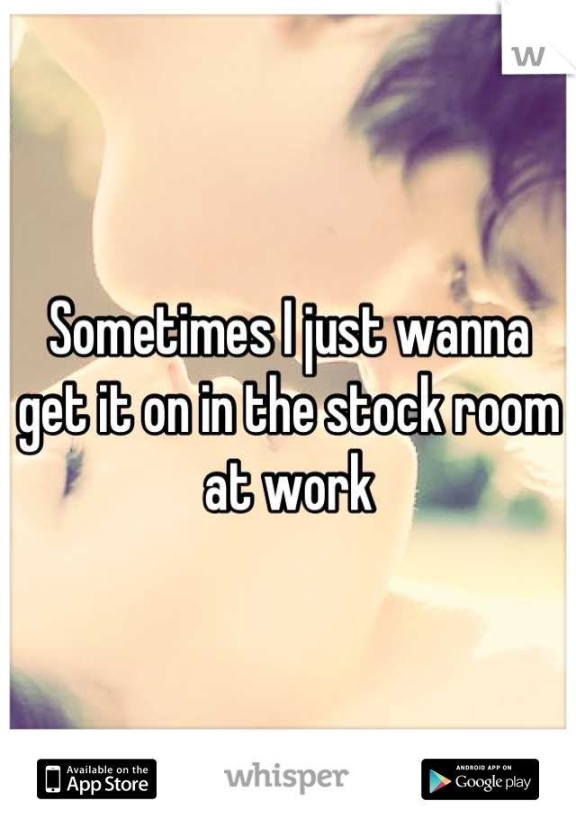 Sometimes I just wanna get it on in the stock room at work