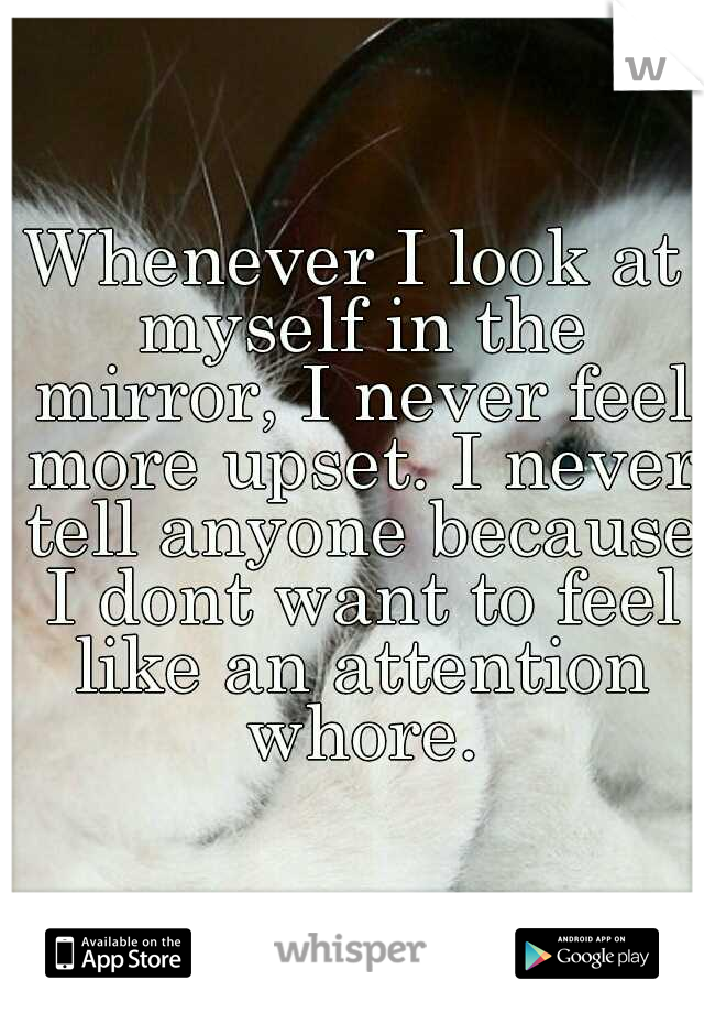 Whenever I look at myself in the mirror, I never feel more upset. I never tell anyone because I dont want to feel like an attention whore.