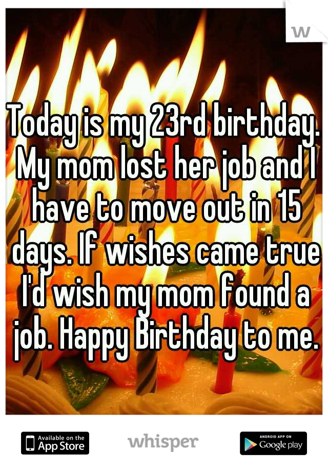 Today is my 23rd birthday. My mom lost her job and I have to move out in 15 days. If wishes came true I'd wish my mom found a job. Happy Birthday to me.