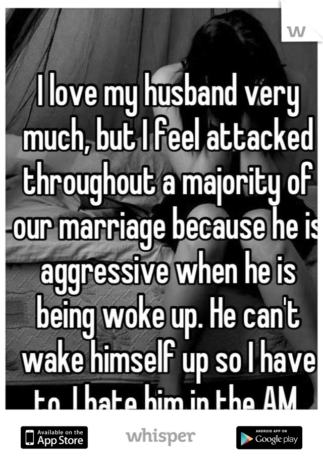 I love my husband very much, but I feel attacked throughout a majority of our marriage because he is aggressive when he is being woke up. He can't wake himself up so I have to. I hate him in the AM.