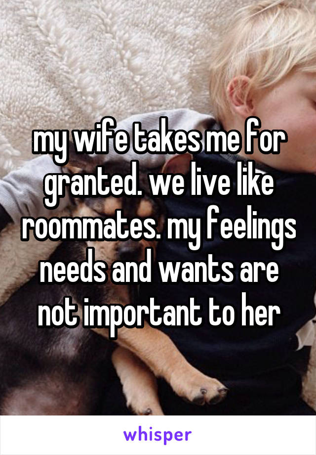 my wife takes me for granted. we live like roommates. my feelings needs and wants are not important to her