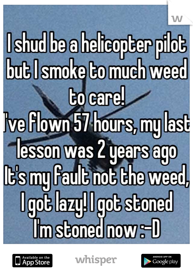 I shud be a helicopter pilot but I smoke to much weed to care!
I've flown 57 hours, my last lesson was 2 years ago
It's my fault not the weed, I got lazy! I got stoned
I'm stoned now :-D