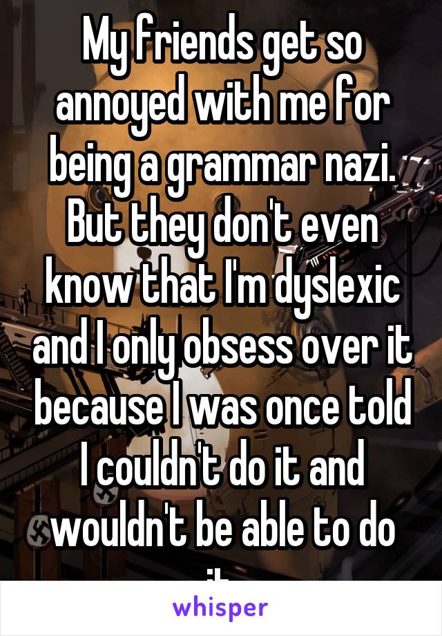 My friends get so annoyed with me for being a grammar nazi. But they don't even know that I'm dyslexic and I only obsess over it because I was once told I couldn't do it and wouldn't be able to do it.