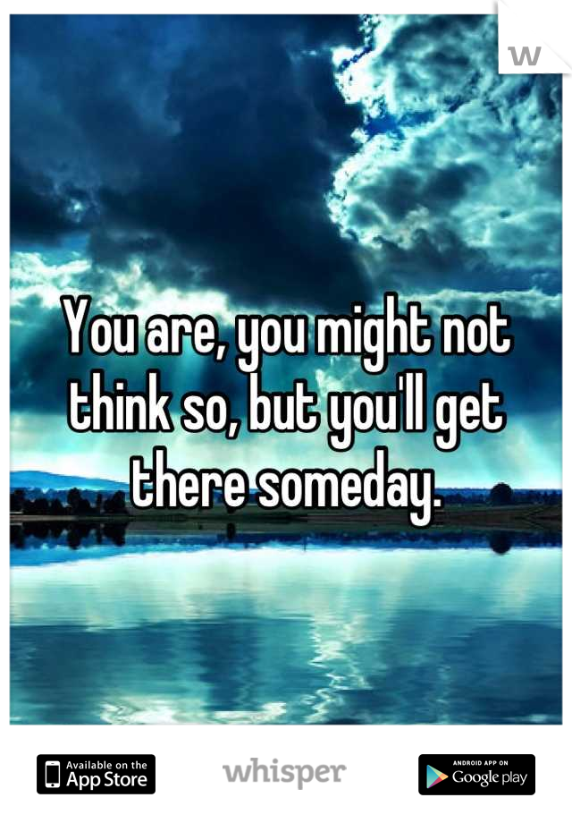 You are, you might not think so, but you'll get there someday.