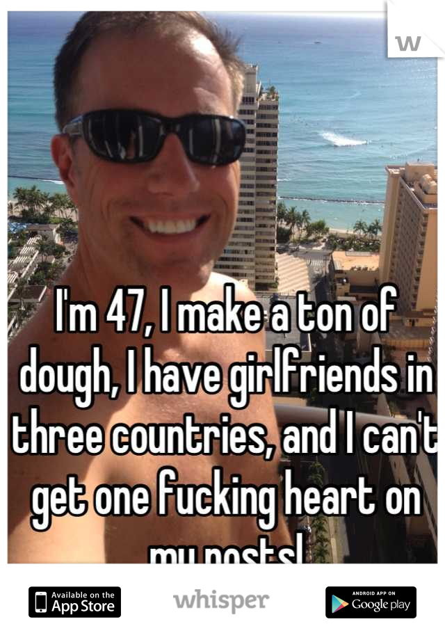 

I'm 47, I make a ton of dough, I have girlfriends in three countries, and I can't get one fucking heart on my posts!