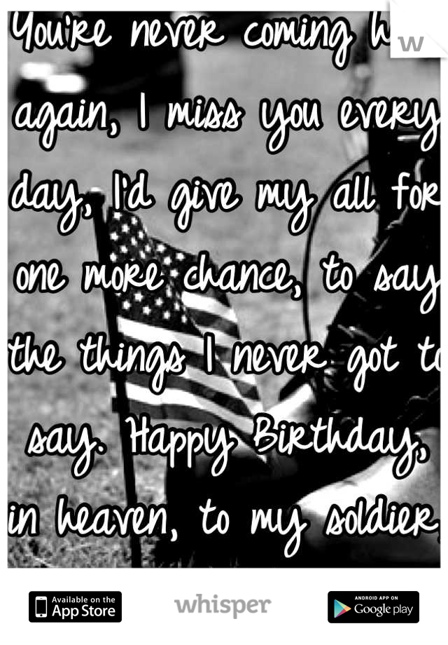 You're never coming home again, I miss you every day, I'd give my all for one more chance, to say the things I never got to say. Happy Birthday, in heaven, to my soldier, my love, my best friend.