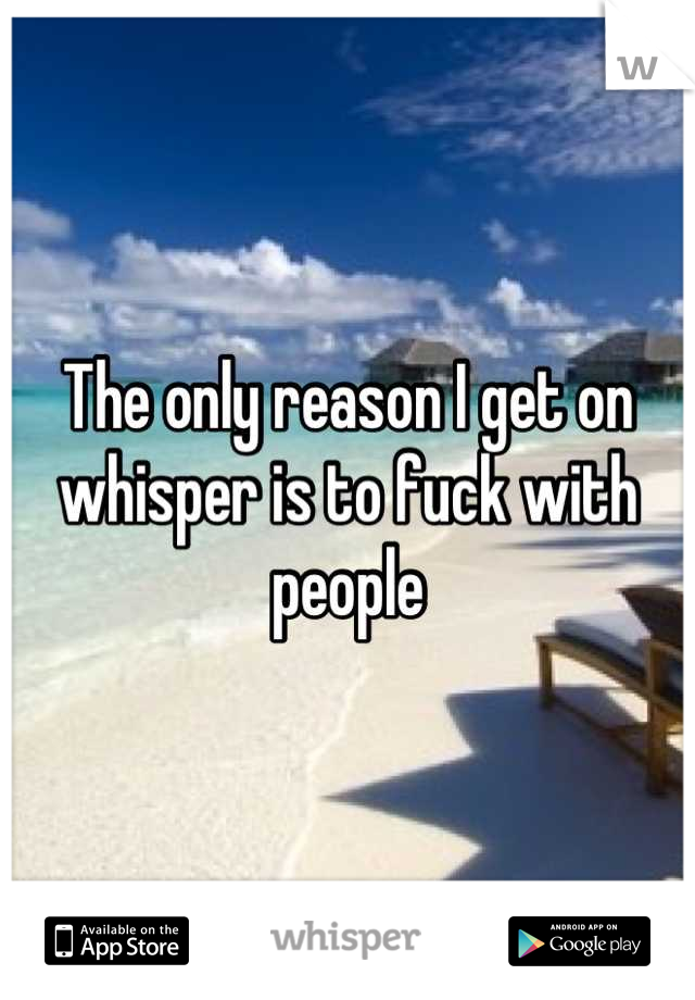 The only reason I get on whisper is to fuck with people