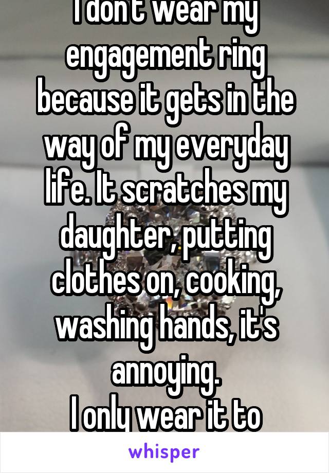 I don't wear my engagement ring because it gets in the way of my everyday life. It scratches my daughter, putting clothes on, cooking, washing hands, it's annoying.
I only wear it to special events.