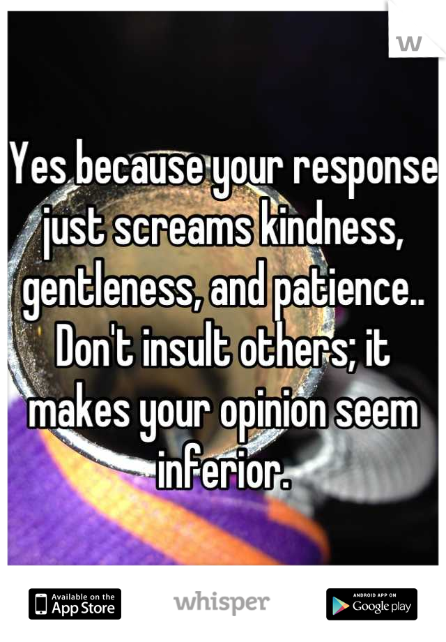 Yes because your response just screams kindness, gentleness, and patience..
Don't insult others; it makes your opinion seem inferior.