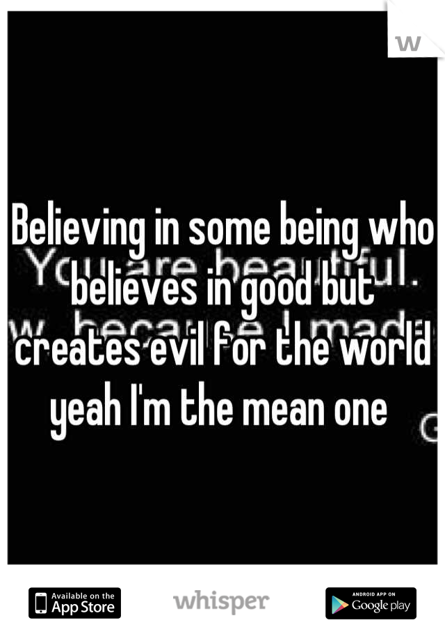 Believing in some being who believes in good but creates evil for the world yeah I'm the mean one 