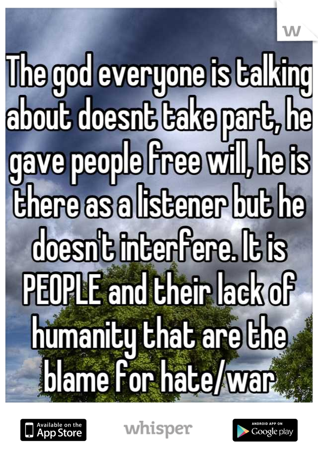 The god everyone is talking about doesnt take part, he gave people free will, he is there as a listener but he doesn't interfere. It is PEOPLE and their lack of humanity that are the blame for hate/war