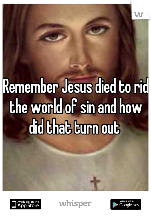 Remember Jesus died to rid the world of sin and how did that turn out 