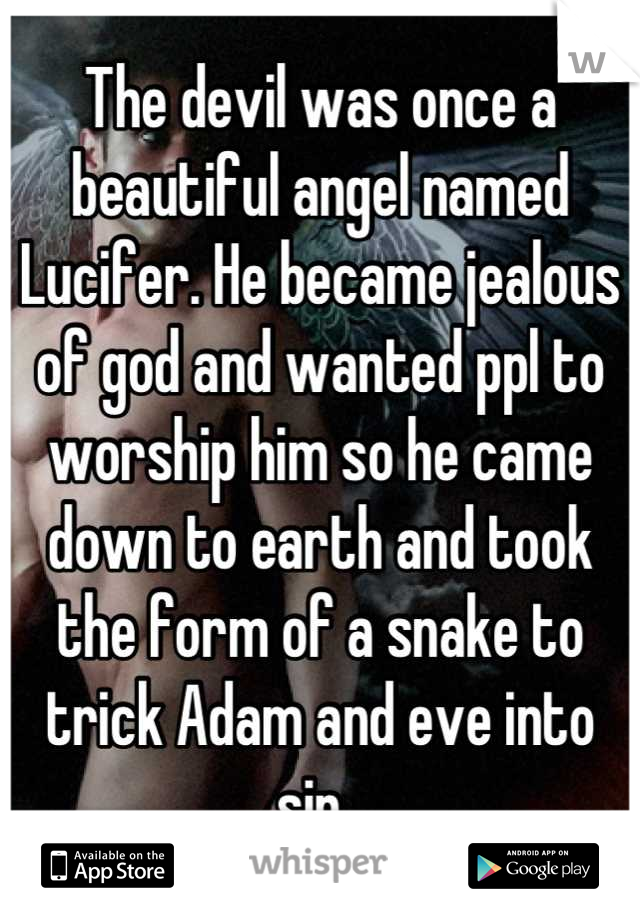 The devil was once a beautiful angel named Lucifer. He became jealous of god and wanted ppl to worship him so he came down to earth and took the form of a snake to trick Adam and eve into sin. 