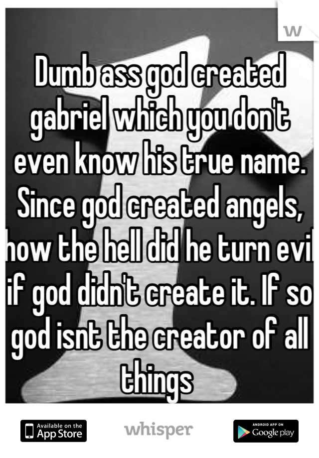 Dumb ass god created gabriel which you don't even know his true name. Since god created angels, how the hell did he turn evil if god didn't create it. If so god isnt the creator of all things 