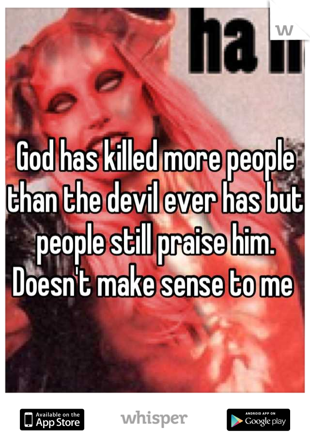 God has killed more people than the devil ever has but people still praise him. Doesn't make sense to me 