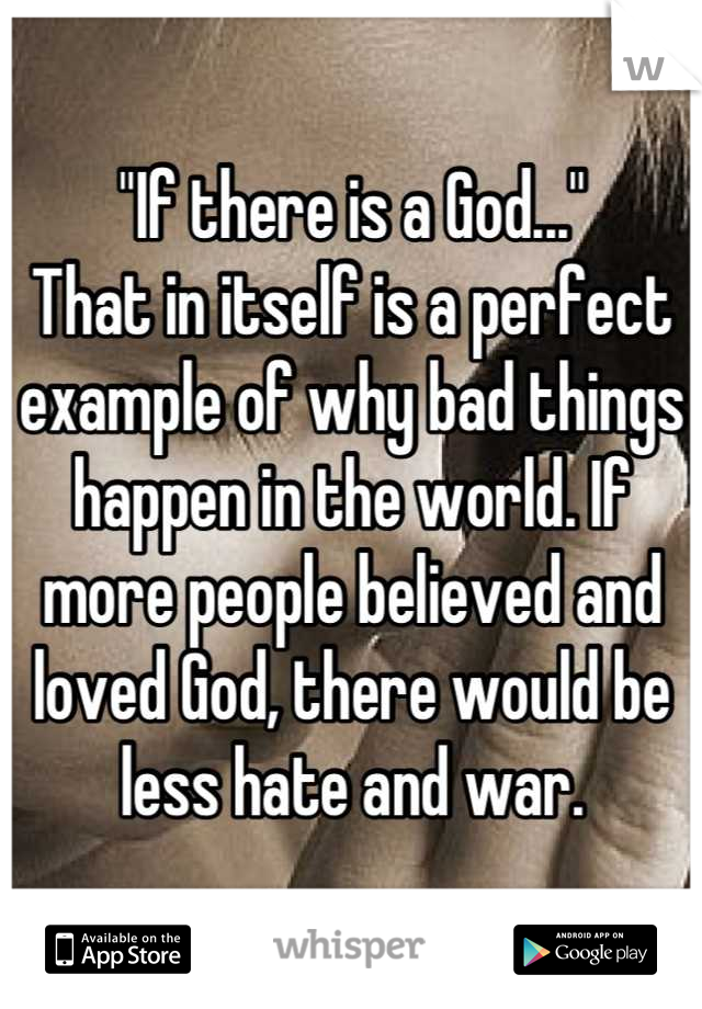 "If there is a God..." 
That in itself is a perfect example of why bad things happen in the world. If more people believed and loved God, there would be less hate and war.