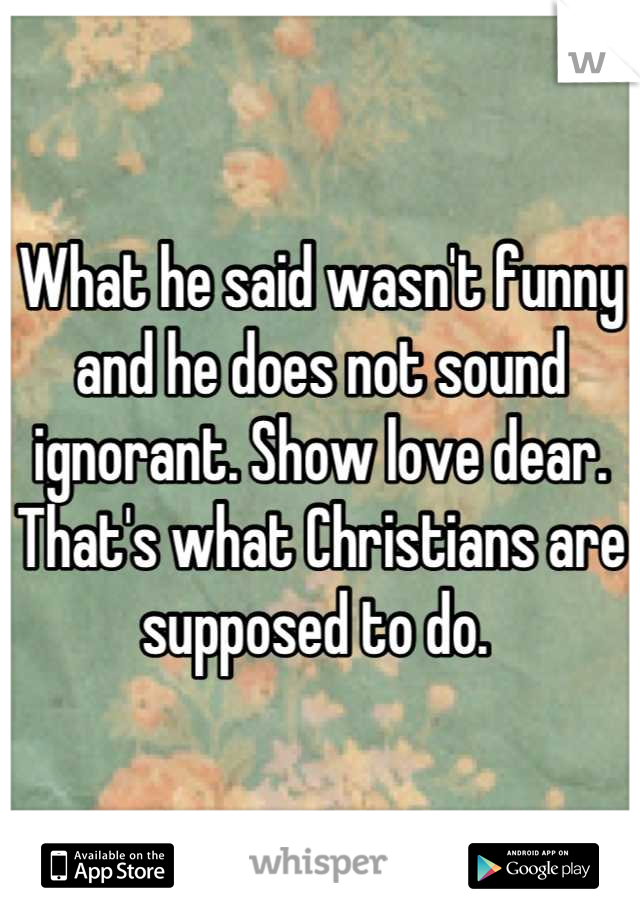 What he said wasn't funny and he does not sound ignorant. Show love dear. That's what Christians are supposed to do. 