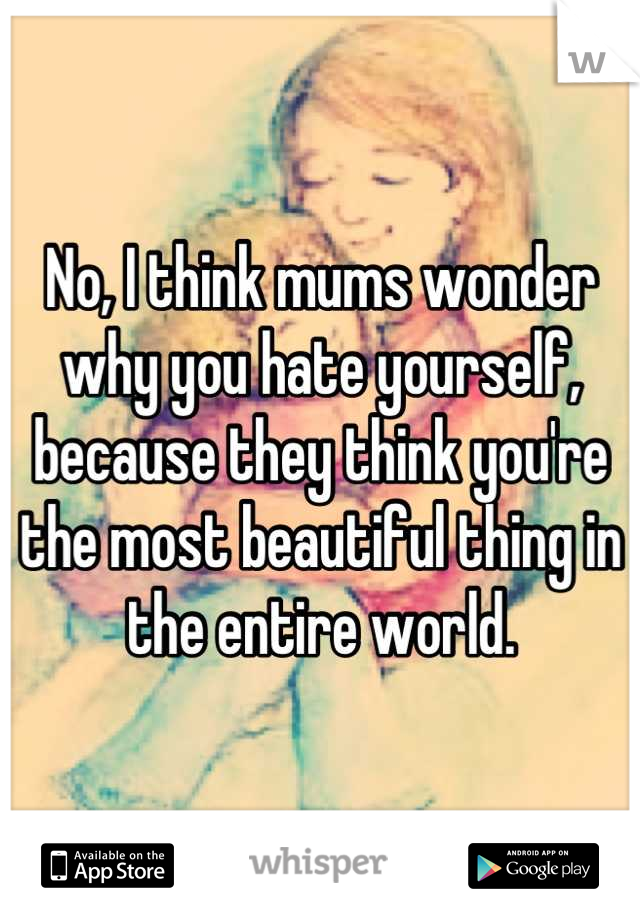 No, I think mums wonder why you hate yourself, because they think you're the most beautiful thing in the entire world.